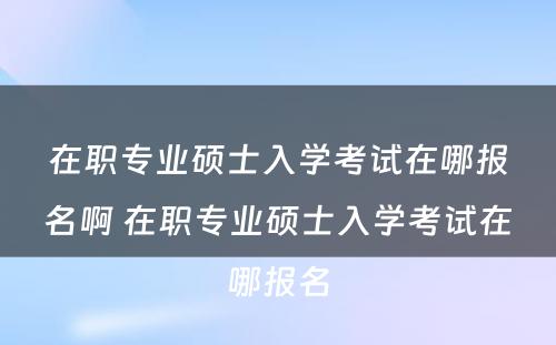 在职专业硕士入学考试在哪报名啊 在职专业硕士入学考试在哪报名