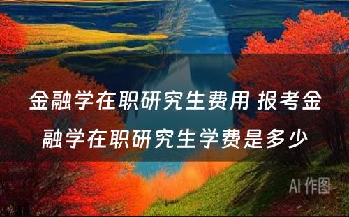 金融学在职研究生费用 报考金融学在职研究生学费是多少