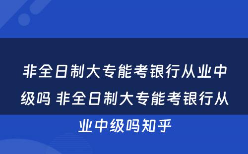 非全日制大专能考银行从业中级吗 非全日制大专能考银行从业中级吗知乎