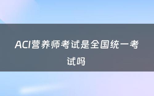 ACI营养师考试是全国统一考试吗 