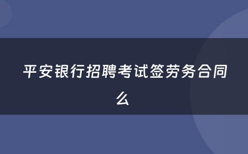 平安银行招聘考试签劳务合同么 