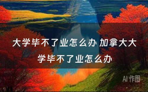 大学毕不了业怎么办 加拿大大学毕不了业怎么办
