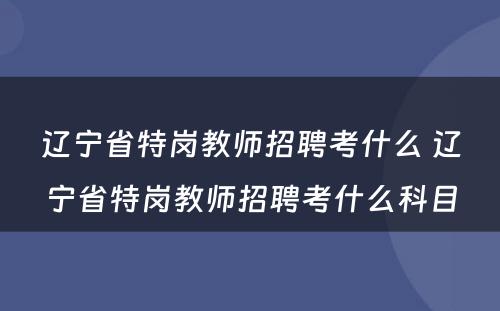 辽宁省特岗教师招聘考什么 辽宁省特岗教师招聘考什么科目