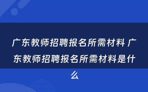 广东教师招聘报名所需材料 广东教师招聘报名所需材料是什么