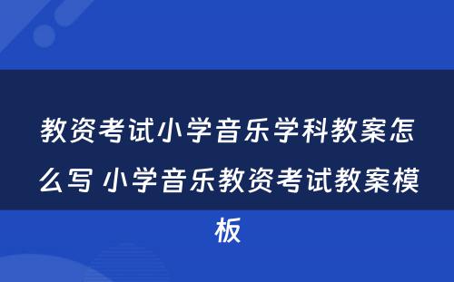 教资考试小学音乐学科教案怎么写 小学音乐教资考试教案模板