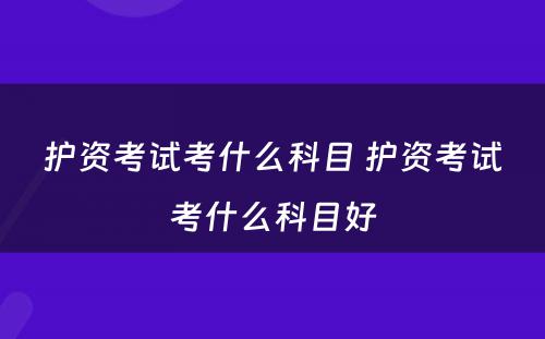 护资考试考什么科目 护资考试考什么科目好