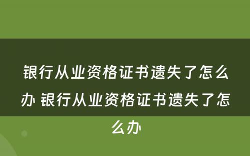 银行从业资格证书遗失了怎么办 银行从业资格证书遗失了怎么办