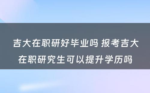 吉大在职研好毕业吗 报考吉大在职研究生可以提升学历吗