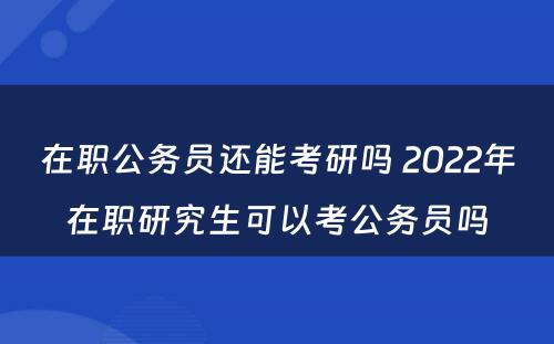 在职公务员还能考研吗 2022年在职研究生可以考公务员吗