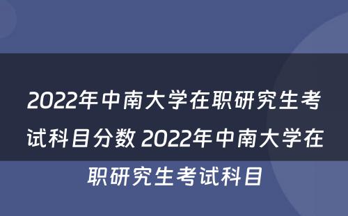 2022年中南大学在职研究生考试科目分数 2022年中南大学在职研究生考试科目