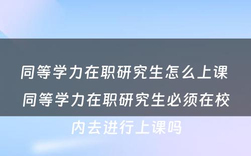 同等学力在职研究生怎么上课 同等学力在职研究生必须在校内去进行上课吗