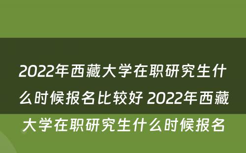 2022年西藏大学在职研究生什么时候报名比较好 2022年西藏大学在职研究生什么时候报名