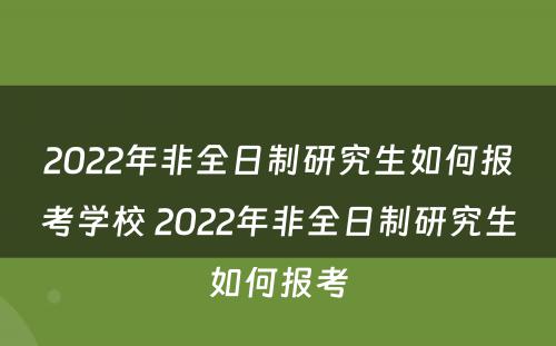 2022年非全日制研究生如何报考学校 2022年非全日制研究生如何报考