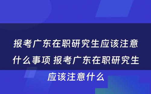 报考广东在职研究生应该注意什么事项 报考广东在职研究生应该注意什么