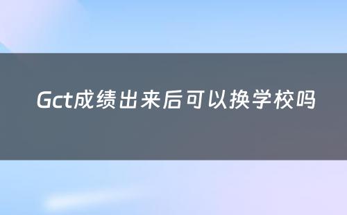  Gct成绩出来后可以换学校吗