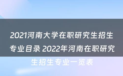 2021河南大学在职研究生招生专业目录 2022年河南在职研究生招生专业一览表