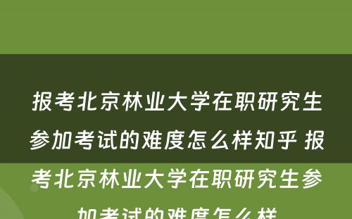 报考北京林业大学在职研究生参加考试的难度怎么样知乎 报考北京林业大学在职研究生参加考试的难度怎么样