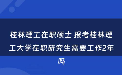 桂林理工在职硕士 报考桂林理工大学在职研究生需要工作2年吗