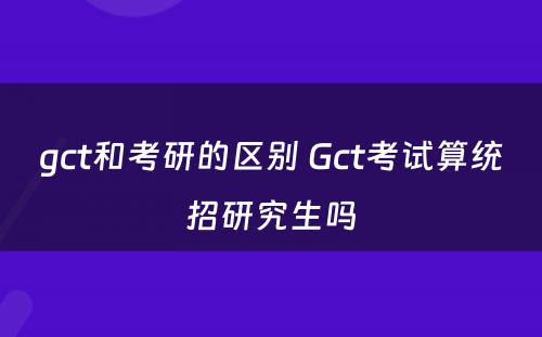 gct和考研的区别 Gct考试算统招研究生吗