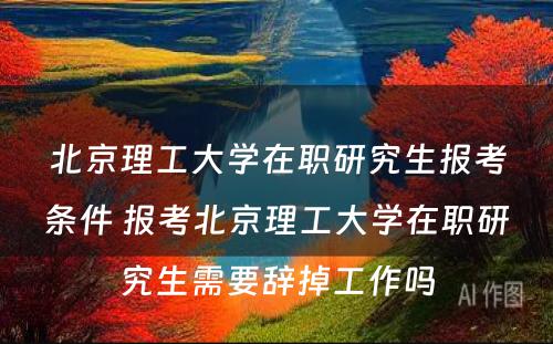 北京理工大学在职研究生报考条件 报考北京理工大学在职研究生需要辞掉工作吗