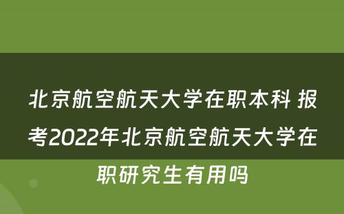 北京航空航天大学在职本科 报考2022年北京航空航天大学在职研究生有用吗