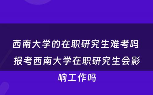 西南大学的在职研究生难考吗 报考西南大学在职研究生会影响工作吗