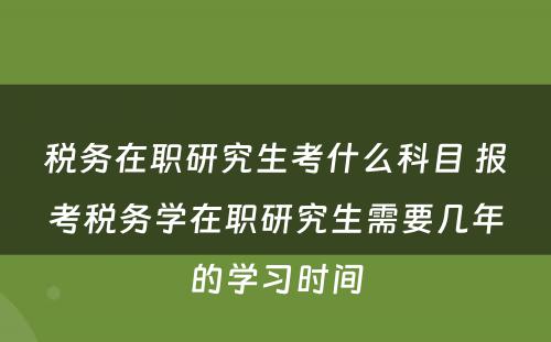 税务在职研究生考什么科目 报考税务学在职研究生需要几年的学习时间