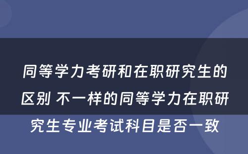 同等学力考研和在职研究生的区别 不一样的同等学力在职研究生专业考试科目是否一致