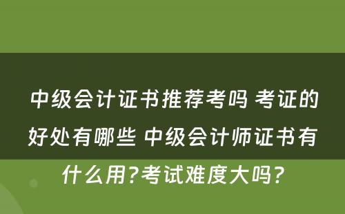 中级会计证书推荐考吗 考证的好处有哪些 中级会计师证书有什么用?考试难度大吗?