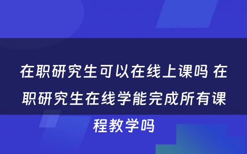 在职研究生可以在线上课吗 在职研究生在线学能完成所有课程教学吗