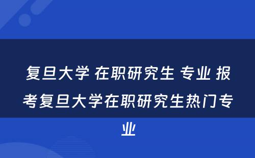 复旦大学 在职研究生 专业 报考复旦大学在职研究生热门专业