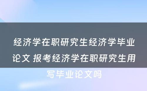 经济学在职研究生经济学毕业论文 报考经济学在职研究生用写毕业论文吗