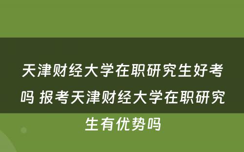 天津财经大学在职研究生好考吗 报考天津财经大学在职研究生有优势吗