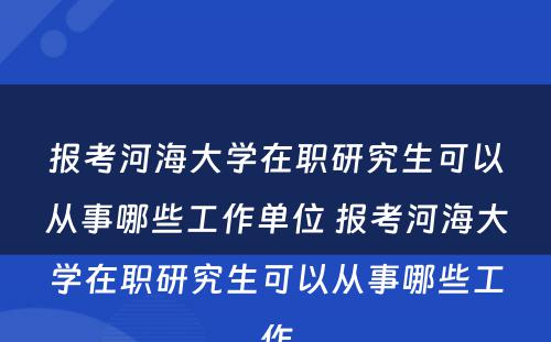 报考河海大学在职研究生可以从事哪些工作单位 报考河海大学在职研究生可以从事哪些工作