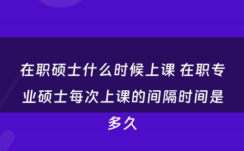 在职硕士什么时候上课 在职专业硕士每次上课的间隔时间是多久