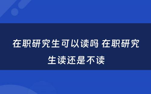 在职研究生可以读吗 在职研究生读还是不读