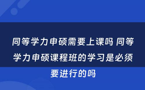 同等学力申硕需要上课吗 同等学力申硕课程班的学习是必须要进行的吗