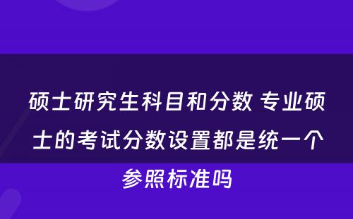 硕士研究生科目和分数 专业硕士的考试分数设置都是统一个参照标准吗