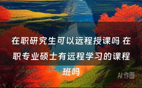 在职研究生可以远程授课吗 在职专业硕士有远程学习的课程班吗