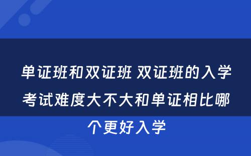 单证班和双证班 双证班的入学考试难度大不大和单证相比哪个更好入学