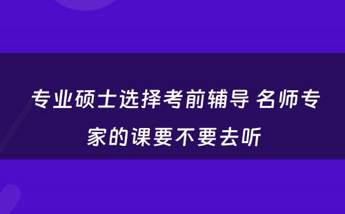  专业硕士选择考前辅导 名师专家的课要不要去听