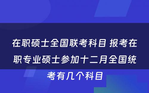 在职硕士全国联考科目 报考在职专业硕士参加十二月全国统考有几个科目