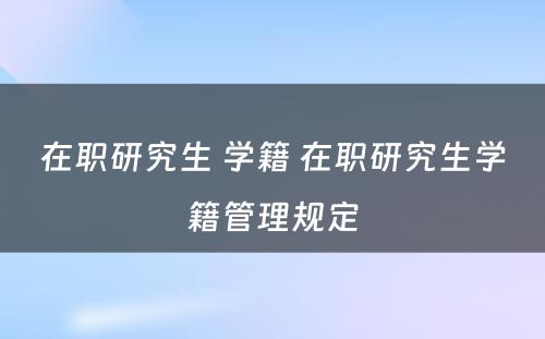 在职研究生 学籍 在职研究生学籍管理规定