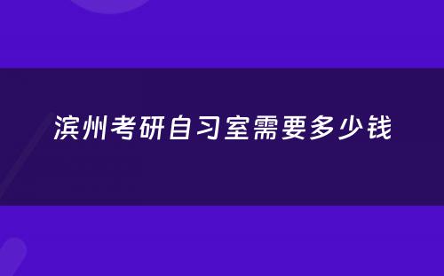 滨州考研自习室需要多少钱