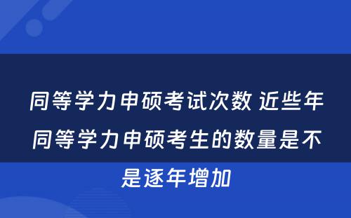 同等学力申硕考试次数 近些年同等学力申硕考生的数量是不是逐年增加