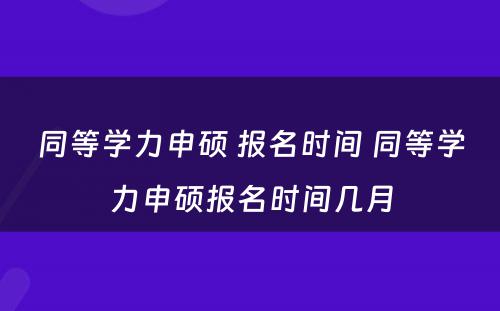 同等学力申硕 报名时间 同等学力申硕报名时间几月