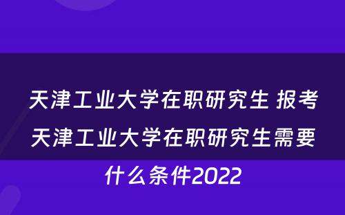 天津工业大学在职研究生 报考天津工业大学在职研究生需要什么条件2022