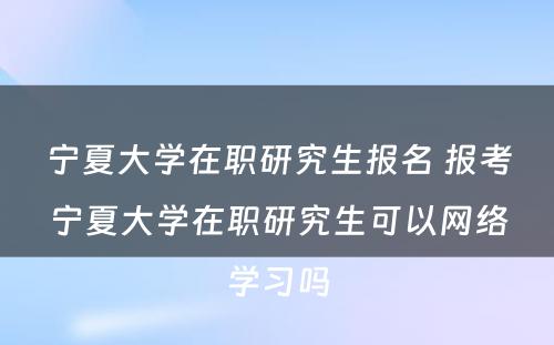 宁夏大学在职研究生报名 报考宁夏大学在职研究生可以网络学习吗