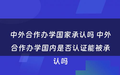 中外合作办学国家承认吗 中外合作办学国内是否认证能被承认吗