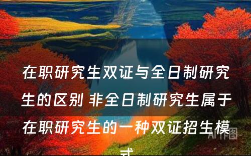 在职研究生双证与全日制研究生的区别 非全日制研究生属于在职研究生的一种双证招生模式